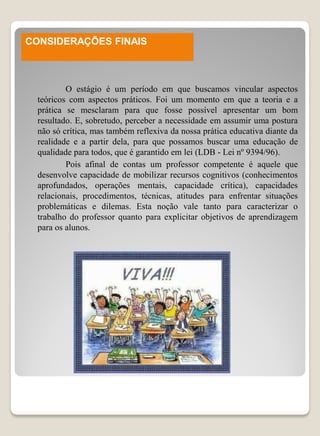 CONSIDERAÇÕES FINAIS



          O estágio é um período em que buscamos vincular aspectos
  teóricos com aspectos práticos. Foi um momento em que a teoria e a
  prática se mesclaram para que fosse possível apresentar um bom
  resultado. E, sobretudo, perceber a necessidade em assumir uma postura
  não só crítica, mas também reflexiva da nossa prática educativa diante da
  realidade e a partir dela, para que possamos buscar uma educação de
  qualidade para todos, que é garantido em lei (LDB - Lei nº 9394/96).
          Pois afinal de contas um professor competente é aquele que
  desenvolve capacidade de mobilizar recursos cognitivos (conhecimentos
  aprofundados, operações mentais, capacidade crítica), capacidades
  relacionais, procedimentos, técnicas, atitudes para enfrentar situações
  problemáticas e dilemas. Esta noção vale tanto para caracterizar o
  trabalho do professor quanto para explicitar objetivos de aprendizagem
  para os alunos.
 