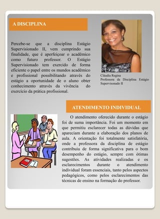 A DISCIPLINA


Percebe-se que a disciplina Estágio
Supervisionado II, vem cumprindo sua
finalidade, que é aperfeiçoar o acadêmico
como futuro professor. O Estágio
Supervisionado tem exercido de forma
eficiente o papel entre os mundos acadêmico
e profissional possibilitando através do        Cláudia Regina
estágio a oportunidade de o aluno obter         Professora da Disciplina Estágio
                                                Supervisonado II
conhecimento através da vivência         do
exercício da prática profissional.


                                 ATENDIMENTO INDIVIDUAL
                                O atendimento oferecido durante o estágio
                           foi de suma importância. Foi um momento em
                           que permitiu esclarecer todas as dúvidas que
                           apareciam durante a elaboração dos planos de
                           aula. A orientação foi totalmente satisfatória,
                           onde a professora da disciplina de estágio
                           contribuiu de forma significativa para o bom
                           desempenho do estágio, sempre com ótimas
                           sugestões. As atividades realizadas e os
                           esclarecimentos     durante     o    atendimento
                           individual foram essenciais, tanto pelos aspectos
                           pedagógicos, como pelos esclarecimentos das
                           técnicas de ensino na formação do professor.
 