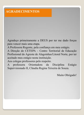 AGRADECIMENTOS




Agradeço primeiramente a DEUS por ter me dado forças
para vencer mais uma etapa.
A Professora Regente, pela confiança em meu estágio.
A Direção do CETEPA – Centro Territorial de Educação
Profissional do Agreste de Alagoinhas/Litoral Norte, por ter
aceitado meu estágio nesta instituição.
Aos colegas professores pelo respeito.
A professora Orientadora da Disciplina Estágio
Supervisionado II, Cláudia Regina Teixeira de Souza.

                                          Muito Obrigado!
 
