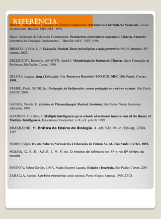 REFERÊNCIA
BRASIL. Ministério da Educação de Ensino Fundamental. Parâmetros Curriculares Nacionais: ensino
fundamental. Brasília: MEC/SEC. 1997.

Brasil. Secretaria de Educação Fundamental. Parâmetros curriculares nacionais: Ciências Naturais/
Secretaria de Educação Fundamental. – Brasília: MEC / SEF, 1998.

BRESCIA, VERA. L. P. Educação Musical. Bases psicológicas e ação preventiva. PNA Campinas, SP:
Átomo, 2003.

DELIZOICOV, Demétrio. ANGOTTI, André J. Metodologia do Ensino de Ciências. Serie Formação do
Professor. São Paulo: Cortez, 1990.


DELORS, Jacques. (org.) Educação: Um Tesouro a Descobrir UNESCO, MEC, São Paulo: Cortez,
1999.

FREIRE, Paulo; SHOR, Ira. Pedagogia da Indignação: cartas pedagógicas e outros escritos. São Paulo:
UNESP, 2000.


GAINZA, Violeta. H. Estudos de Psicopedagogia Musical. Summus, São Paulo: Novas buscasem
educação, 1988.

GARDNER. H.;Hatcb, T. Multiple intelligences go to school: educational implications of the theory of
Multiple Intelligences. Educational Researcher, v.18, n.8. p.4-10, 1989.

KRASILCHIK, M. Prática de Ensino de Biologia. 4. ed. São Paulo: Edusp, 2004.
197


MORIN, Edgar. Os sete Saberes Necessários à Educação do Futuro 3a. ed.. São Paulo: Cortez, 2001.

MOURA, G. R. S.; VALE, J. M. F. do. O ensino de ciências na 5ª e na 6ª séries da
escola


PIMENTA, Selma Garido, LIMA, Maria Socorro Lucena. Estágio e Docência. São Paulo: Cortez, 2004

ZABALLA, Antoni. A prática educativa: como ensinar. Porto Alegre: Artmed, 1998. 23-28.
 