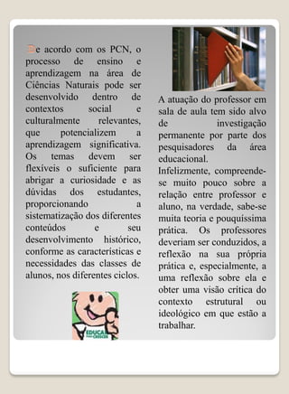 e acordo com os PCN, o
processo de ensino e
aprendizagem na área de
Ciências Naturais pode ser
desenvolvido dentro de           A atuação do professor em
contextos       social       e   sala de aula tem sido alvo
culturalmente      relevantes,   de             investigação
que      potencializem       a   permanente por parte dos
aprendizagem significativa.      pesquisadores da área
Os temas devem ser               educacional.
flexíveis o suficiente para      Infelizmente, compreende-
abrigar a curiosidade e as       se muito pouco sobre a
dúvidas dos estudantes,          relação entre professor e
proporcionando               a   aluno, na verdade, sabe-se
sistematização dos diferentes    muita teoria e pouquíssima
conteúdos         e        seu   prática. Os professores
desenvolvimento histórico,       deveriam ser conduzidos, a
conforme as características e    reflexão na sua própria
necessidades das classes de      prática e, especialmente, a
alunos, nos diferentes ciclos.   uma reflexão sobre ela e
                                 obter uma visão crítica do
                                 contexto estrutural ou
                                 ideológico em que estão a
                                 trabalhar.
 