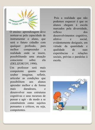 Pois a realidade que não
                                 podemos esquecer é que os
                                 alunos chegam à escola
                                 marcados pela diversidade,
O ensino- aprendizagem deve      reflexo                    dos
nortear-se pela capacidade de    desenvolvimentos cognitivo,
instrumentar o aluno, que        afetivo        e       social,
será o futuro cidadão com        evidentemente desiguais, em
qualquer profissão, para         virtude da quantidade e
melhor      compreender      a   qualidade        de       suas
realidade onde se insere,        experiências e relações
possibilitando uma atuação       sociais, prévias e paralelas à
consciente      sobre      ela   escola.
(DELIZOICOV, 1990).
Um professor será mais
competente quanto mais
souber imaginar, refletir,
articular as condições que
possibilitem    aos    alunos
aprender melhor e de forma
mais        duradoura,       e
desenvolver suas estruturas
cognitivas e seus recursos de
pensar e agir - de modo a se
constituírem como sujeitos
pensantes e críticos, ou seja,
competentes.
 