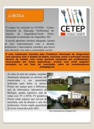 O estágio foi realizado no CETEPA – Centro
 Territorial de Educação Profissional do
 Agreste     de   Alagoinhas/Litoral    Norte,
 localizada no município de Alagoinhas -BA
 A escola apresenta estrutura adequada. Quanto
ao meu relacionamento com a direção,
professores e funcionários considero que houve
uma interação com toda a comunidade escolar .
É uma instituição mantida pela Prefeitura Municipal de Alagoinhas
com parceria com o Estado da Bahia, funciona como a principal escola
técnica da cidade, com corpo docente composto por profissionais
concursados em áreas específicas, muitos com nível superior
completo ou em fase de conclusão, além de coordenadores
                           pedagógicos.


  As salas de aula são amplas, arejadas,
  iluminação adequada, as carteiras são
  conservadas e em quantidade
  suficiente para todos os alunos.
  Possui um espaço para a biblioteca,
  sala de informática, laboratório de
  Biologia, quadra esportiva, sala de
  vídeo com TV e DVD, TV pendrive,
  Possui ainda espaços que servem de
  secretaria, sala da direção e sala dos
  professores. Existe ampla quantidade
  de livros fornecidos pelo MEC.
                                           Foto:robertoeducaro.blogspot.com
 