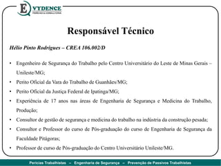 Responsável Técnico
Hélio Pinto Rodrigues – CREA 106.002/D
• Engenheiro de Segurança do Trabalho pelo Centro Universitário do Leste de Minas Gerais –
Unileste/MG;
• Perito Oficial da Vara do Trabalho de Guanhães/MG;
• Perito Oficial da Justiça Federal de Ipatinga/MG;
• Experiência de 17 anos nas áreas de Engenharia de Segurança e Medicina do Trabalho,
Produção;
• Consultor de gestão de segurança e medicina do trabalho na indústria da construção pesada;
• Consultor e Professor do curso de Pós-graduação do curso de Engenharia de Segurança da
Faculdade Pitágoras;
• Professor de curso de Pós-graduação do Centro Universitário Unileste/MG.
Perícias Trabalhistas – Engenharia de Segurança – Prevenção de Passivos Trabalhistas
 