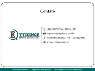 Contato
(31) 99857-2706 / 99194-1056
evydence@evydence.com.br
Rua Pedras Bonitas, 705 – Ipatinga/MG
www.evydence.com.br
Perícias Trabalhistas – Engenharia de Segurança – Prevenção de Passivos Trabalhistas
 