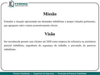 Missão
Entender a situação apresentada nas demandas trabalhistas e propor soluções pertinentes,
que agreguem valor e sejam economicamente viáveis.
Visão
Ser reconhecida perante seus clientes até 2020 como empresa de referencia na assistência
pericial trabalhista, engenharia de segurança do trabalho e prevenção de passivos
trabalhistas.
Perícias Trabalhistas – Engenharia de Segurança – Prevenção de Passivos Trabalhistas
 