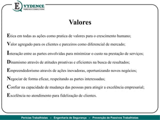 Valores
Etica em todas as ações como pratica de valores para o crescimento humano;
Valor agregado para os clientes e parceiros como diferencial de mercado;
Interação entre as partes envolvidas para minimizar o custo na prestação de serviços;
Dinamismo através de atitudes proativas e eficientes na busca de resultados;
Empreendedorismo através de ações inovadoras, oportunizando novos negócios;
Negociar de forma eficaz, respeitando as partes interessadas;
Confiar na capacidade de mudança das pessoas para atingir a excelência empresarial;
Excelência no atendimento para fidelização de clientes.
Perícias Trabalhistas – Engenharia de Segurança – Prevenção de Passivos Trabalhistas
 