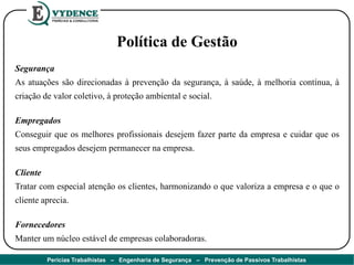 Política de Gestão
Segurança
As atuações são direcionadas à prevenção da segurança, à saúde, à melhoria contínua, à
criação de valor coletivo, à proteção ambiental e social.
Empregados
Conseguir que os melhores profissionais desejem fazer parte da empresa e cuidar que os
seus empregados desejem permanecer na empresa.
Cliente
Tratar com especial atenção os clientes, harmonizando o que valoriza a empresa e o que o
cliente aprecia.
Fornecedores
Manter um núcleo estável de empresas colaboradoras.
Perícias Trabalhistas – Engenharia de Segurança – Prevenção de Passivos Trabalhistas
 