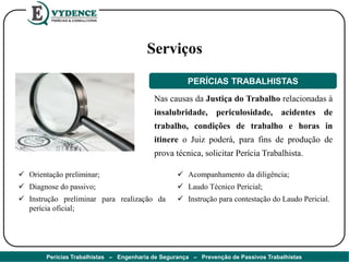 Nas causas da Justiça do Trabalho relacionadas à
insalubridade, periculosidade, acidentes de
trabalho, condições de trabalho e horas in
itinere o Juiz poderá, para fins de produção de
prova técnica, solicitar Perícia Trabalhista.
PERÍCIAS TRABALHISTAS
 Orientação preliminar;
 Diagnose do passivo;
 Instrução preliminar para realização da
perícia oficial;
 Acompanhamento da diligência;
 Laudo Técnico Pericial;
 Instrução para contestação do Laudo Pericial.
Serviços
Perícias Trabalhistas – Engenharia de Segurança – Prevenção de Passivos Trabalhistas
 