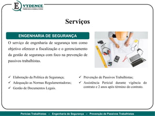 Serviços
O serviço de engenharia de segurança tem como
objetivo oferecer a fiscalização e o gerenciamento
da gestão de segurança com foco na prevenção de
passivos trabalhistas.
ENGENHARIA DE SEGURANÇA
 Elaboração da Política de Segurança;
 Adequação as Normas Regulamentadoras;
 Gestão de Documentos Legais.
 Prevenção de Passivos Trabalhistas;
 Assistência Pericial durante vigência do
contrato e 2 anos após término do contrato.
Perícias Trabalhistas – Engenharia de Segurança – Prevenção de Passivos Trabalhistas
 