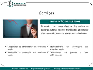 O serviço tem como objetivo diagnosticar os
possíveis futuros passivos trabalhistas, eliminando
e/ou atenuando os custos processuais trabalhistas.
Serviços
PREVENÇÃO DE PASSIVOS
 Diagnostico de atendimento aos requisitos
legais;
 Assessoria na adequação aos requisitos
legais.
 Monitoramento das adequações aos
requisitos legais;
 Treinamento dos gestores e seus
colaboradores.
Perícias Trabalhistas – Engenharia de Segurança – Prevenção de Passivos Trabalhistas
 