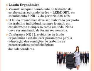  Laudo Ergonômico
 Visando adequar o ambiente de trabalho do
colaborador, evitando lesões – LER/DORT, em
atendimento à NR 17 da portaria 3.214/78.
 O laudo ergonômico deve ser elaborado por posto
de trabalho individual, sempre levando em
consideração a empresa como um todo. Nada
deve ser analisado de forma segmentada.
 Conforme a NR 17, o objetivo do laudo
ergonômico é estabelecer parâmetros para a
adaptação das condições de trabalho as
características psicofisiológicas
dos colaboradores.
 