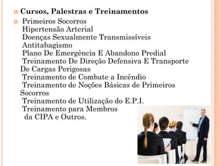  Cursos, Palestras e Treinamentos
 Primeiros Socorros
Hipertensão Arterial
Doenças Sexualmente Transmissíveis
Antitabagismo
Plano De Emergência E Abandono Predial
Treinamento De Direção Defensiva E Transporte
De Cargas Perigosas
Treinamento de Combate a Incêndio
Treinamento de Noções Básicas de Primeiros
Socorros
Treinamento de Utilização do E.P.I.
Treinamento para Membros
da CIPA e Outros.
 