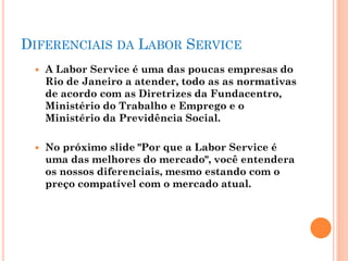 DIFERENCIAIS DA LABOR SERVICE
 A Labor Service é uma das poucas empresas do
Rio de Janeiro a atender, todo as as normativas
de acordo com as Diretrizes da Fundacentro,
Ministério do Trabalho e Emprego e o
Ministério da Previdência Social.
 No próximo slide "Por que a Labor Service é
uma das melhores do mercado", você entendera
os nossos diferenciais, mesmo estando com o
preço compatível com o mercado atual.
 