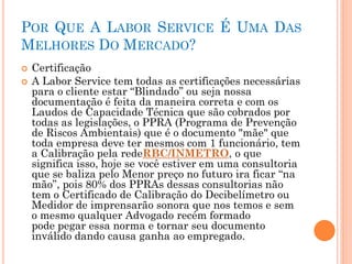 POR QUE A LABOR SERVICE É UMA DAS
MELHORES DO MERCADO?
 Certificação
 A Labor Service tem todas as certificações necessárias
para o cliente estar “Blindado” ou seja nossa
documentação é feita da maneira correta e com os
Laudos de Capacidade Técnica que são cobrados por
todas as legislações, o PPRA (Programa de Prevenção
de Riscos Ambientais) que é o documento "mãe" que
toda empresa deve ter mesmos com 1 funcionário, tem
a Calibração pela redeRBC/INMETRO, o que
significa isso, hoje se você estiver em uma consultoria
que se baliza pelo Menor preço no futuro ira ficar “na
mão”, pois 80% dos PPRAs dessas consultorias não
tem o Certificado de Calibração do Decibelímetro ou
Medidor de imprensarão sonora que nos temos e sem
o mesmo qualquer Advogado recém formado
pode pegar essa norma e tornar seu documento
inválido dando causa ganha ao empregado.
 
