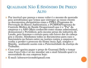 QUALIDADE NÃO É SINÔNIMO DE PREÇO
ALTO
 Por incrível que pareça o nosso valor é o mesmo do mercado
pois acreditamos que temos que entregar ao nosso cliente
os documentos obrigatórios como o PPRA (Programa de
Prevenção de Riscos Ambientais), o PCMSO(Programa de
Controle Médico de Saúde Ocupacional) que é o "Pai" da
empresa e o ASO (Mais conhecido como exame admissional,
demissional e Periódico), pelo mesmo preço da industria do
Laudo, pois fazemos o correto para não haver dor de cabeça
pra o cliente, blindamos todos os documentos para caso o
funcionário no futuro entre na justiça contra a empresa ele
venha a perder o processo da forma mais Ágil, simples e
Rápida, acabando assim com a Paternalidade da Justiça do
Trabalho.
 Caso você queira pagar o preço de Guaraná Dolly e tomar
uma Coca Cola é só me mandar um e-mail falando qual é a
necessidade da sua empresa hoje:
 E-mail: laborservicemdt@gmail.com
 