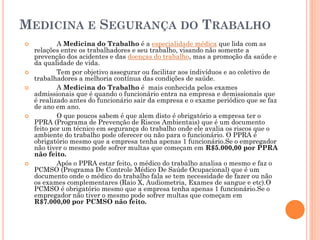 MEDICINA E SEGURANÇA DO TRABALHO
 A Medicina do Trabalho é a especialidade médica que lida com as
relações entre os trabalhadores e seu trabalho, visando não somente a
prevenção dos acidentes e das doenças do trabalho, mas a promoção da saúde e
da qualidade de vida.
 Tem por objetivo assegurar ou facilitar aos indivíduos e ao coletivo de
trabalhadores a melhoria contínua das condições de saúde.
 A Medicina do Trabalho é mais conhecida pelos exames
admissionais que é quando o funcionário entra na empresa e demissionais que
é realizado antes do funcionário sair da empresa e o exame periódico que se faz
de ano em ano.
 O que poucos sabem é que alem disto é obrigatório a empresa ter o
PPRA (Programa de Prevenção de Riscos Ambientais) que é um documento
feito por um técnico em segurança do trabalho onde ele avalia os riscos que o
ambiente do trabalho pode oferecer ou não para o funcionário. O PPRA é
obrigatório mesmo que a empresa tenha apenas 1 funcionário.Se o empregador
não tiver o mesmo pode sofrer multas que começam em R$5.000,00 por PPRA
não feito.
 Após o PPRA estar feito, o médico do trabalho analisa o mesmo e faz o
PCMSO (Programa De Controle Médico De Saúde Ocupacional) que é um
documento onde o médico do trabalho fala se tem necessidade de fazer ou não
os exames complementares (Raio X, Audiometria, Exames de sangue e etc).O
PCMSO é obrigatório mesmo que a empresa tenha apenas 1 funcionário.Se o
empregador não tiver o mesmo pode sofrer multas que começam em
R$7.000,00 por PCMSO não feito.
 