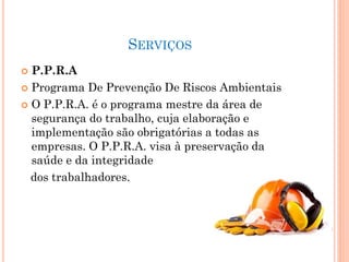 SERVIÇOS
 P.P.R.A
 Programa De Prevenção De Riscos Ambientais
 O P.P.R.A. é o programa mestre da área de
segurança do trabalho, cuja elaboração e
implementação são obrigatórias a todas as
empresas. O P.P.R.A. visa à preservação da
saúde e da integridade
dos trabalhadores.
 