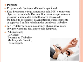  PCMSO
 Programa de Controle Médico Ocupacional
 Este Programa é regulamentado pela NR7 e tem como
objetivo por meio de Exames Ocupacionais promover e
prevenir a saúde dos trabalhadores através de
medidas de prevenção, diagnosticando precocemente
os agravos à saúde relacionados ou não ao trabalho.
 A NR7 determina que os exames abaixo devem ser
obrigatoriamente realizados pela Empresa:
 Admissional;
Periódico;
Retorno ao Trabalho;
Mudança de Função;
Demissional.
 