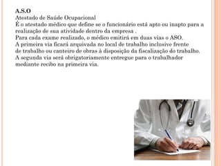 A.S.O
Atestado de Saúde Ocupacional
É o atestado médico que define se o funcionário está apto ou inapto para a
realização de sua atividade dentro da empresa .
Para cada exame realizado, o médico emitirá em duas vias o ASO.
A primeira via ficará arquivada no local de trabalho inclusive frente
de trabalho ou canteiro de obras à disposição da fiscalização do trabalho.
A segunda via será obrigatoriamente entregue para o trabalhador
mediante recibo na primeira via.
 