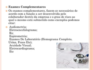  Exames Complementares
 Os exames complementares, fazem-se necessários de
acordo com a função a ser desenvolvida pelo
colaborador dentro da empresa e o grau de risco ao
qual o mesmo está submetido como exemplos podemos
citar:
 Audiometria;
Eletroencefalograma;
Rx;
Espirometria;
Exames De Laboratório (Hemograma Completo,
Urina, Fezes Etc);
Acuidade Visual;
Eletrocardiograma;
Etc
 