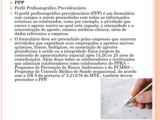  PPP
 Perfil Profissiográfico Previdênciário
 O perfil profissiográfico previdenciário (PPP) é um formulário
com campos a serem preenchidos com todas as informações
relativas ao colaborador, como por exemplo, a atividade que
exerce o agente nocivo ao qual está exposto, a intensidade e a
concentração do agente, exames médicos clínicos, além de
dados referentes a empresa.
 O formulário deve ser preenchido pelas empresas que exercem
atividades que exponham seus empregados a agentes nocivos
químicos, físicos, biológicos, ou associação de agentes
prejudiciais à saúde ou a integridade física (origem da
concessão de aposentadoria especial após 15,20,ou 25 anos de
contribuição). Além disso todos os colaboradores e instituições
que admitam colaboradores como colaboradores do PPRA –
Programa de Prevenção de Riscos Ambientais e do PCMSO –
Programa de Controle Médico de Saúde ocupacional, de acordo
com a NR 9 da portaria nº 3.214/78 do MTE , também devem
preencher o PPP.
 