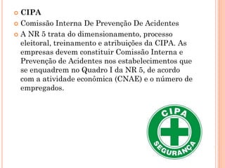  CIPA
 Comissão Interna De Prevenção De Acidentes
 A NR 5 trata do dimensionamento, processo
eleitoral, treinamento e atribuições da CIPA. As
empresas devem constituir Comissão Interna e
Prevenção de Acidentes nos estabelecimentos que
se enquadrem no Quadro I da NR 5, de acordo
com a atividade econômica (CNAE) e o número de
empregados.
 