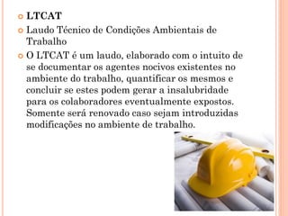  LTCAT
 Laudo Técnico de Condições Ambientais de
Trabalho
 O LTCAT é um laudo, elaborado com o intuito de
se documentar os agentes nocivos existentes no
ambiente do trabalho, quantificar os mesmos e
concluir se estes podem gerar a insalubridade
para os colaboradores eventualmente expostos.
Somente será renovado caso sejam introduzidas
modificações no ambiente de trabalho.
 