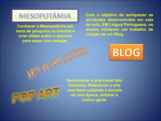 Com o objetivo de enriquecer as
                                   atividades desenvolvidas em sala
Conhecer a Mesopotâmia por         de aula, EM Língua Portuguesa, os
meio de pesquisa na Internet e     alunos iniciaram um trabalho de
 criar slides sobre o assunto      criação de um Blog.
   para expor aos colegas.




                         Reconhecer a arte como fato
                          histórico; Relacionar a arte
                         com fatos culturais e sociais
                           de uma época; ampliar a
                                 cultura geral.
 