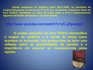 Dando sequência ao trabalho sobre BULLYING, na disciplina de
Língua Portuguesa, os alunos do 6º ao 9º ano, do período vespertino, leram ao
livro TOSCO. Assistiram ao vídeo do trailer sobre o livro e desenvolveram
algumas atividades abordando o assunto tratado.


  http://www.youtube.com/watch?v=yC-yNpwazjQ

        O caráter educativo do livro TOSCO desmistifica
 a origem da violência e a retrata de forma como
 acontece na sociedade. Isso proporciona ao leitor uma
 reflexão sobre as possibilidades de escolha e a
 importância em assumir as consequências pelas
 opções.
 