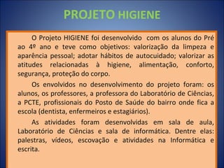 PROJETO HIGIENE
     O Projeto HIGIENE foi desenvolvido com os alunos do Pré
ao 4º ano e teve como objetivos: valorização da limpeza e
aparência pessoal; adotar hábitos de autocuidado; valorizar as
atitudes relacionadas à higiene, alimentação, conforto,
segurança, proteção do corpo.
     Os envolvidos no desenvolvimento do projeto foram: os
alunos, os professores, a professora do Laboratório de Ciências,
a PCTE, profissionais do Posto de Saúde do bairro onde fica a
escola (dentista, enfermeiros e estagiários).
     As atividades foram desenvolvidas em sala de aula,
Laboratório de Ciências e sala de informática. Dentre elas:
palestras, vídeos, escovação e atividades na Informática e
escrita.
 