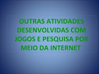OUTRAS ATIVIDADES
 DESENVOLVIDAS COM
JOGOS E PESQUISA POR
  MEIO DA INTERNET
 