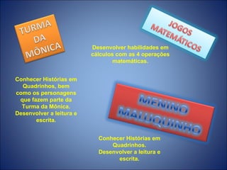 Desenvolver habilidades em
                          cálculos com as 4 operações
                                  matemáticas.


Conhecer Histórias em
  Quadrinhos, bem
como os personagens
 que fazem parte da
  Turma da Mônica.
Desenvolver a leitura e
       escrita.


                            Conhecer Histórias em
                                Quadrinhos.
                            Desenvolver a leitura e
                                  escrita.
 