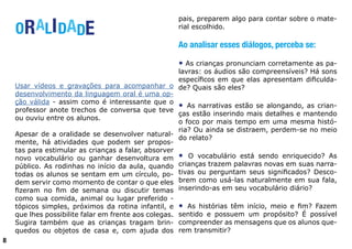 ORALIDADE
Usar vídeos e gravações para acompanhar o
desenvolvimento da linguagem oral é uma op-
ção válida - assim como é interessante que o
professor anote trechos de conversa que teve
ou ouviu entre os alunos.
Apesar de a oralidade se desenvolver natural-
mente, há atividades que podem ser propos-
tas para estimular as crianças a falar, absorver
novo vocabulário ou ganhar desenvoltura em
público. As rodinhas no início da aula, quando
todas os alunos se sentam em um círculo, po-
dem servir como momento de contar o que eles
fizeram no fim de semana ou discutir temas
como sua comida, animal ou lugar preferido -
tópicos simples, próximos da rotina infantil, e
que lhes possibilite falar em frente aos colegas.
Sugira também que as crianças tragam brin-
quedos ou objetos de casa e, com ajuda dos
pais, preparem algo para contar sobre o mate-
rial escolhido.
Ao analisar esses diálogos, perceba se:
• As crianças pronunciam corretamente as pa-
lavras: os áudios são compreensíveis? Há sons
específicos em que elas apresentam dificulda-
de? Quais são eles?
• As narrativas estão se alongando, as crian-
ças estão inserindo mais detalhes e mantendo
o foco por mais tempo em uma mesma histó-
ria? Ou ainda se distraem, perdem-se no meio
do relato?
• O vocabulário está sendo enriquecido? As
crianças trazem palavras novas em suas narra-
tivas ou perguntam seus significados? Desco-
brem como usá-las naturalmente em sua fala,
inserindo-as em seu vocabulário diário?
• As histórias têm início, meio e fim? Fazem
sentido e possuem um propósito? É possível
compreender as mensagens que os alunos que-
rem transmitir?
8
 