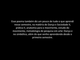Esse poema também diz um pouco de tudo o que aprendi
nesse semestre, na matéria de Dança e Sociedade II,
prática II, anatomia para o movimento, estudo do
movimento, metodologia de pesquisa em arte: Dança e
no simbólico, além do que venho aprendendo desde o
primeiro semestre.
 