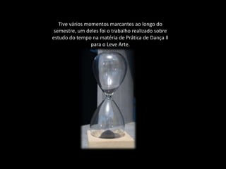 Tive vários momentos marcantes ao longo do
semestre, um deles foi o trabalho realizado sobre
estudo do tempo na matéria de Prática de Dança II
para o Leve Arte.
 