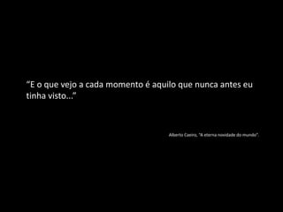 “E o que vejo a cada momento é aquilo que nunca antes eu
tinha visto...”
Alberto Caeiro, “A eterna novidade do mundo”.
 