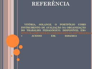 VITÓRIA, SOLANGE. O PORTFÓLIO COMO
INSTRUMENTO DE AVALIAÇÃO NA ORGANIZAÇÃO
DO TRABALHO PEDAGÓGICO. DISPONÍVEL EM<
HTTP://EAPRENDER.IG.COM.BR/GESTAO.ASP?REGSEL=59
> ACESSO EM: 03/04/2013
REFERÊNCIA
 