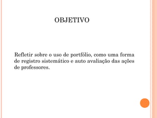 OBJETIVO
Refletir sobre o uso de portfólio, como uma forma
de registro sistemático e auto avaliação das ações
de professores.
 