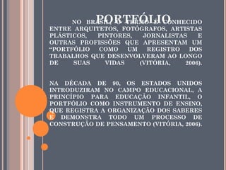 NO BRASIL, O TERMO É CONHECIDO
ENTRE ARQUITETOS, FOTÓGRAFOS, ARTISTAS
PLÁSTICOS, PINTORES, JORNALISTAS E
OUTRAS PROFISSÕES QUE APRESENTAM UM
“PORTFÓLIO COMO UM REGISTRO DOS
TRABALHOS QUE DESENVOLVERAM AO LONGO
DE SUAS VIDAS (VITÓRIA, 2006).
NA DÉCADA DE 90, OS ESTADOS UNIDOS
INTRODUZIRAM NO CAMPO EDUCACIONAL, A
PRINCÍPIO PARA EDUCAÇÃO INFANTIL, O
PORTFÓLIO COMO INSTRUMENTO DE ENSINO,
QUE REGISTRA A ORGANIZAÇÃO DOS SABERES
E DEMONSTRA TODO UM PROCESSO DE
CONSTRUÇÃO DE PENSAMENTO (VITÓRIA, 2006).
PORTFÓLIO
 