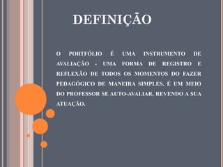 O PORTFÓLIO É UMA INSTRUMENTO DE
AVALIAÇÃO - UMA FORMA DE REGISTRO E
REFLEXÃO DE TODOS OS MOMENTOS DO FAZER
PEDAGÓGICO DE MANEIRA SIMPLES. É UM MEIO
DO PROFESSOR SE AUTO-AVALIAR, REVENDO A SUA
ATUAÇÃO.
DEFINIÇÃO
 