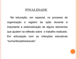FINALIDADE
Na educação, em especial, no processo de
organização e registro da ação docente é
importante a sistematização de alguns elementos
que ajudem na reflexão sobre o trabalho realizado.
Em articulação com as intenções educativas
“turma/disciplina/escola”.
 