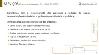 10
SERVIÇOS (Processos de Negócio – ITIL, eTOM, ISO 20000, ...)
― Garantimos com a reestruturação dos processos a redução de custos,
automatização de atividades e ganhos de produtividade e qualidade;
― Principais etapas de reestruturação dos processos:
▪ Definir escopo, área e colaboradores envolvidos;
▪ Identificar e descrever os processos atuais (As Is);
▪ Analisar os processos atuais e propor mudanças e melhorias;
▪ Mapear os novos fluxos (To Be);
▪ Treinamento, implantação e automatização;
▪ Monitorar, Otimizar e integrar.
 
