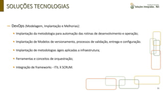 11
SOLUÇÕES TECNOLOGIAS
― DevOps (Modelagem, Implantação e Melhorias):
▪ Implantação da metodologia para automação das rotinas de desenvolvimento e operação;
▪ Implantação de Modelos de versionamento, processos de validação, entrega e configuração.
▪ Implantação de metodologias ágeis aplicadas a infraestrutura;
▪ Ferramentas e conceitos de orquestração;
▪ Integração de frameworks - ITIL X SCRUM.
 