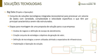 12
SOLUÇÕES TECNOLOGIAS
― Big Data (Projeto e Operação):
▪ Conjunto de soluções tecnológicas integradas (ecossistema) para processar um volume
de dados com variedade, complexidade e velocidade específicos e que têm por
principal característica serem não estruturados.
▪ Etapas para montagem de uma proposta de solução para a sua empresa:
▪ Analise de negocio e definição de escopo de atendimento;
▪ Criação conjunta de estratégia e objetivos de geração de valor;
▪ Definição de tecnologias a serem utilizadas alinhado a expectativa de infraestrutura;
▪ Implantação e Operação da solução.
 