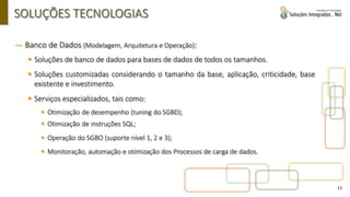 13
SOLUÇÕES TECNOLOGIAS
― Banco de Dados (Modelagem, Arquitetura e Operação):
▪ Soluções de banco de dados para bases de dados de todos os tamanhos.
▪ Soluções customizadas considerando o tamanho da base, aplicação, criticidade, base
existente e investimento.
▪ Serviços especializados, tais como:
▪ Otimização de desempenho (tuning do SGBD);
▪ Otimização de instruções SQL;
▪ Operação do SGBO (suporte nível 1, 2 e 3);
▪ Monitoração, automação e otimização dos Processos de carga de dados.
 