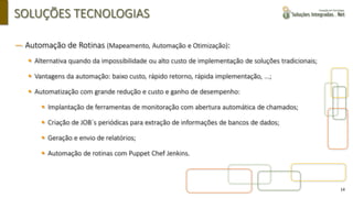 14
SOLUÇÕES TECNOLOGIAS
― Automação de Rotinas (Mapeamento, Automação e Otimização):
▪ Alternativa quando da impossibilidade ou alto custo de implementação de soluções tradicionais;
▪ Vantagens da automação: baixo custo, rápido retorno, rápida implementação, ...;
▪ Automatização com grande redução e custo e ganho de desempenho:
▪ Implantação de ferramentas de monitoração com abertura automática de chamados;
▪ Criação de JOB´s periódicas para extração de informações de bancos de dados;
▪ Geração e envio de relatórios;
▪ Automação de rotinas com Puppet Chef Jenkins.
 