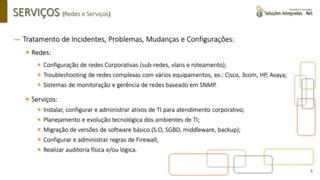 5
SERVIÇOS (Redes e Serviços)
― Tratamento de Incidentes, Problemas, Mudanças e Configurações:
▪ Redes:
▪ Configuração de redes Corporativas (sub-redes, vlans e roteamento);
▪ Troubleshooting de redes complexas com vários equipamentos, ex.: Cisco, 3com, HP, Avaya;
▪ Sistemas de monitoração e gerência de redes baseado em SNMP.
▪ Serviços:
▪ Instalar, configurar e administrar ativos de TI para atendimento corporativo;
▪ Planejamento e evolução tecnológica dos ambientes de TI;
▪ Migração de versões de software básico (S.O, SGBD, middleware, backup);
▪ Configurar e administrar regras de Firewall;
▪ Realizar auditoria física e/ou lógica.
 