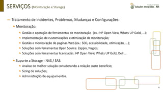 6
SERVIÇOS (Monitoração e Storage)
― Tratamento de Incidentes, Problemas, Mudanças e Configurações:
▪ Monitoração:
▪ Gestão e operação de ferramentas de monitoração (ex.: HP Open View, Whats UP Gold, ...);
▪ Implementação de customizações e otimização de monitoração;
▪ Gestão e monitoração de paginas Web (ex.: SEO, acessibilidade, otimização, ...);
▪ Soluções com ferramentas Open Source: Zappix, Nagios;
▪ Soluções com ferramentas licenciadas: HP Open View, Whats UP Gold, Dell ...
▪ Suporte a Storage - NAS / SAS:
▪ Analise de melhor solução considerando a relação custo benefício;
▪ Sizing de soluções;
▪ Administração de equipamentos.
 