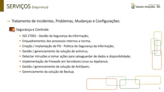 7
SERVIÇOS (Segurança)
― Tratamento de Incidentes, Problemas, Mudanças e Configurações:
▪ Segurança e Controle:
▪ ISO 27001 - Gestão da Segurança da informação;
▪ Enquadramentos dos processos internos a norma;
▪ Criação / implantação de PSI - Politica de Segurança da Informação​;
▪ Gestão / gerenciamento da solução de antivírus;
▪ Detectar intrusões e tomar ações para salvaguardar de dados e disponibilidade;
▪ Implementação de Firewalls em Servidores Linux ou Appliance;
▪ Gestão / gerenciamento da solução de AntiSpam;
▪ Gerenciamento da solução de Backup.
 